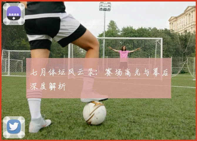七月体坛风云录：赛场高光与幕后深度解析