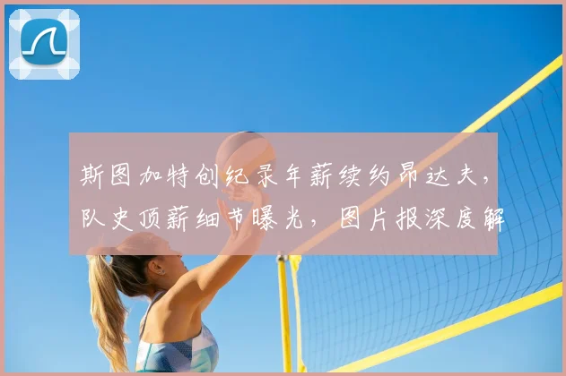 斯图加特创纪录年薪续约昂达夫,队史顶薪细节曝光,图片报深度解析