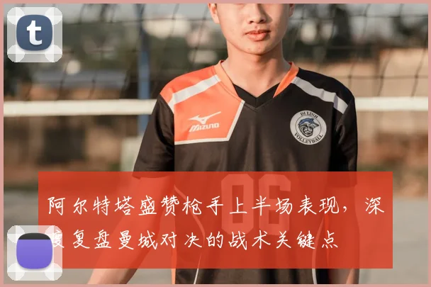 阿尔特塔盛赞枪手上半场表现，深度复盘曼城对决的战术关键点