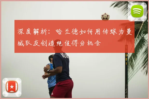 深度解析:哈兰德如何用传球为曼城队友创造绝佳得分机会