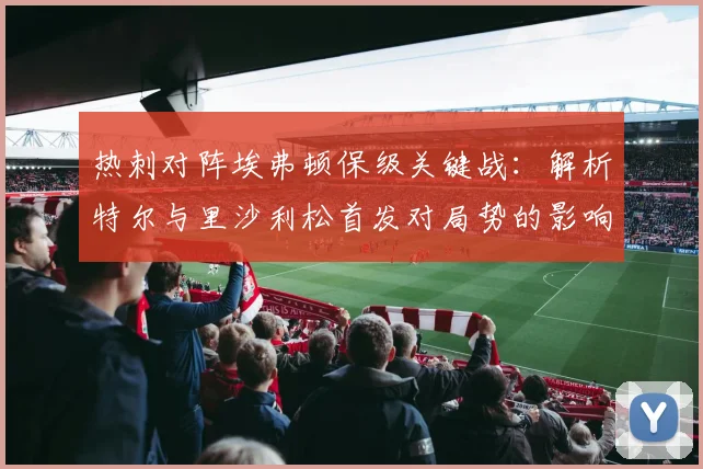 热刺对阵埃弗顿保级关键战：解析特尔与里沙利松首发对局势的影响