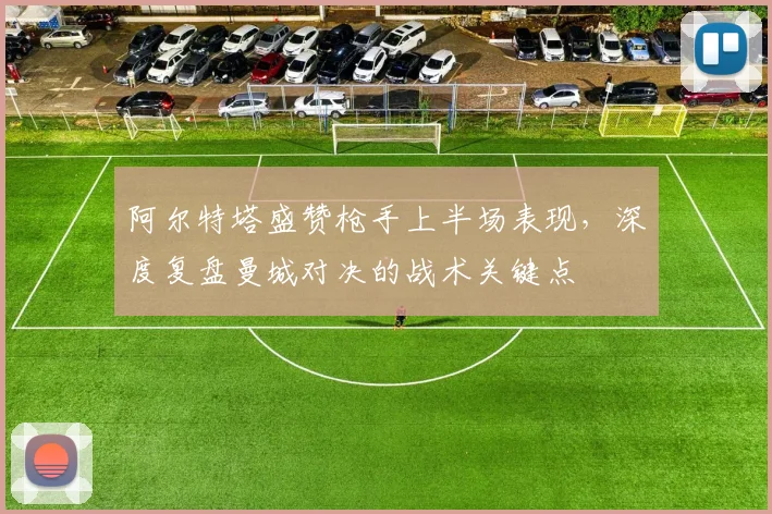 阿尔特塔盛赞枪手上半场表现，深度复盘曼城对决的战术关键点