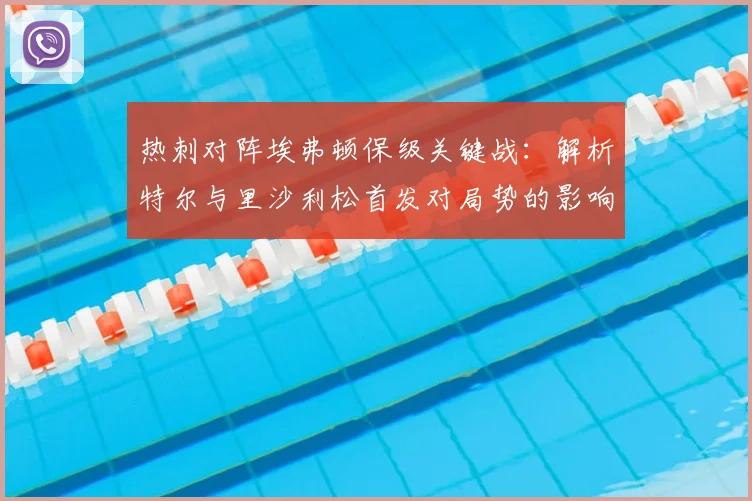 热刺对阵埃弗顿保级关键战:解析特尔与里沙利松首发对局势的影响